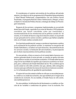 Si consideramos el carácter universalista de las políticas del período
anterior y los objetivos de los programas de la Psiquiatría Intracomunitaria
y Salud Mental Poblacional, comparándolos con esta Política Social
focalizada y el programa Red de Centros Adolescencia y Drogas, se hace
evidente la vinculación Política Social y estrategia de trabajo en Psicolo-
gía Comunitaria.

   Respecto de las acciones y programas implementadas en ese período
desde fuera del Estado, siguiendo la revisión de Morales (1993) podemos
considerar que fueron concebidas como una continuidad y
recontextualización de las orientaciones de las políticas sociales de los
sesenta, en el sentido de hacerse cargo de la función estatal, en un período
en que gran parte de los actores sociales y políticos que habían cumplido
roles en el Estado estaban excluidos de él

   En el período postdictatorial, aunque se producen importantes cambios
en la orientación de las políticas sociales, se mantiene la concepción del
Estado Subsidiario y el énfasis en la privatización y descentralización de
los servicios sociales, la limitación del universalismo y la preocupación
por el efecto macroeconómico de las políticas sociales.

   En este período, si bien se conserva el rol central dado al proceso eco-
nómico generado desde el sector privado, se concibe un aporte relevante
de las políticas sociales al crecimiento económico. El Estado debe hacerse
cargo de las necesidades de aquellos que el proceso económico no incor-
pora, pero, a diferencia de Estado Subsidiario de los ‘80, se enfatiza que la
acción estatal no sólo debe asistirlos sino que, además, debe entregarles
recursos para que enfrenten las tareas de inserción en el proceso económi-
co. Es la llamada política de igualdad de oportunidades.

    El sujeto de la acción estatal se define no sólo por su necesidad presen-
te y relativa a su estado de exclusión, sino que también por el origen de la
condición de exclusión. En esa medida, el Estado busca no sólo asistir,
sino también promover.

   En otras palabras, la delimitación del destinatario se establece en fun-
ción de las variables o condiciones de quienes viven la exclusión. Por
 