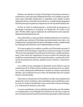 Durante esta década en el país la Psicología Comunitaria comienza a
conformarse como una especialidad profesional, en la medida en que pre-
senta mayor densidad ocupacional, es impartida como cátedra en parte
importante de los curriculum universitarios y se implementan programas
de formación de post-grado que mejoran sus niveles de profesionalización.

   Si bien en Chile la implementación y el desarrollo de programas en
Psicología Comunitaria se remontan a la década del ‘60, recién en los
años ‘90 ella exhibe signos incipientes de conformación como especiali-
dad profesional propiamente tal.

   Estos desarrollos se hacen posibles fundamentalmente con relación a
los cambios que enfrenta la Psicología nacional durante estos años y a la
configuración y jerarquización de nuevas demandas sociales, surgidas desde
las estrategias de desarrollo social implementadas en el país.

   En lo que respecta a los cambios ocurridos en la Psicología nacional, el
crecimiento de la Psicología Comunitaria se relaciona con que en los años
‘90 ocurre una importante diversificación de funciones y perfiles profesio-
nales, como efecto del surgimiento de nuevos centros de formación que
modifican sustancialmente la oferta de profesionales, y generan diversifi-
cación de perspectivas teóricas, amplían recursos técnicos y alternativas
de roles.

   Los cambios de las estrategias de desarrollo social refieren a que las
orientaciones de la Política Social cambian la priorización de sus objeti-
vos y tareas, destacando problemáticas sociales de carácter enteramente
distintas, que configuran un nuevo marco de demandas hacia los cuerpos
técnicos y profesionales.

    Estas nuevas orientaciones de las políticas sociales, preocupadas de la
integración social y la pobreza, dan centralidad a nuevos problemas socia-
les como la violencia intrafamiliar, la prevención del consumo de drogas,
y la reinserción de menores, entre otras.

   Los nuevos problemas y la necesidad de profesionales que ello implica
se complementan con la obligada diversificación de roles que exigen las
nuevas instituciones de formación profesional, generando condiciones para
 