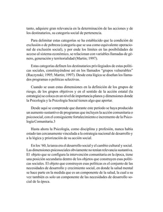tanto, adquiere gran relevancia en la determinación de las acciones y de
los destinatarios, su categoría social de pertenencia.

   Para delimitar estas categorías se ha establecido que la condición de
exclusión o de pobreza (categoría que se usa como equivalente operacio-
nal de exclusión social), y por ende los límites en las posibilidades de
acceso al sistema económico, se relacionan con variables llamadas de gé-
nero, generación y territorialidad (Martin; 1997).

   Estas categorías definen los destinatarios privilegiados de estas políti-
cas sociales, constituyéndose así en los llamados “grupos vulnerables”
(Raczynski; 1995; Martín; 1997). Desde esta lógica se diseñan los llama-
dos programas o políticas selectivas.

    Cuando se usan estas dimensiones en la definición de los grupos de
riesgo, de los grupos objetivos y en el sentido de la acción estatal (la
estrategia) se coloca en un nivel de importancia planos y dimensiones donde
la Psicología y la Psicología Social tienen algo que aportar.

   Desde aquí se comprende que durante este período se haya producido
un aumento sustantivo de programas que incluyen la acción comunitaria o
psicosocial, con el consiguiente fortalecimiento e incremento de la Psico-
logía Comunitaria.3

    Hasta ahora la Psicología, como disciplina y profesión, nunca había
estado tan cercanamente vinculada a la estrategia nacional de desarrollo y
a la lógica y priorización de su acción social.

   En los ‘60, la tarea era el desarrollo social y el cambio cultural y social.
Las dimensiones psicosociales obviamente no tenían relevancia sustantiva.
El objeto que se configura la intervención comunitaria en la época, tiene
una posición secundaria dentro de los objetos que construyen esas políti-
cas sociales. El objeto que construyen esas políticas es el conjunto de las
necesidades de desarrollo y crecimiento social, en donde la salud mental
se hace parte en la medida que es un componente de la salud, la cual a su
vez también es solo un componente de las necesidades de desarrollo so-
cial de la época.
 