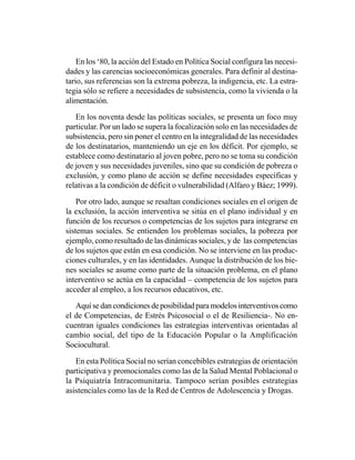 En los ‘80, la acción del Estado en Política Social configura las necesi-
dades y las carencias socioeconómicas generales. Para definir al destina-
tario, sus referencias son la extrema pobreza, la indigencia, etc. La estra-
tegia sólo se refiere a necesidades de subsistencia, como la vivienda o la
alimentación.

   En los noventa desde las políticas sociales, se presenta un foco muy
particular. Por un lado se supera la focalización solo en las necesidades de
subsistencia, pero sin poner el centro en la integralidad de las necesidades
de los destinatarios, manteniendo un eje en los déficit. Por ejemplo, se
establece como destinatario al joven pobre, pero no se toma su condición
de joven y sus necesidades juveniles, sino que su condición de pobreza o
exclusión, y como plano de acción se define necesidades específicas y
relativas a la condición de déficit o vulnerabilidad (Alfaro y Báez; 1999).

    Por otro lado, aunque se resaltan condiciones sociales en el origen de
la exclusión, la acción interventiva se sitúa en el plano individual y en
función de los recursos o competencias de los sujetos para integrarse en
sistemas sociales. Se entienden los problemas sociales, la pobreza por
ejemplo, como resultado de las dinámicas sociales, y de las competencias
de los sujetos que están en esa condición. No se interviene en las produc-
ciones culturales, y en las identidades. Aunque la distribución de los bie-
nes sociales se asume como parte de la situación problema, en el plano
interventivo se actúa en la capacidad – competencia de los sujetos para
acceder al empleo, a los recursos educativos, etc.

   Aquí se dan condiciones de posibilidad para modelos interventivos como
el de Competencias, de Estrés Psicosocial o el de Resiliencia-. No en-
cuentran iguales condiciones las estrategias interventivas orientadas al
cambio social, del tipo de la Educación Popular o la Amplificación
Sociocultural.

   En esta Política Social no serían concebibles estrategias de orientación
participativa y promocionales como las de la Salud Mental Poblacional o
la Psiquiatría Intracomunitaria. Tampoco serían posibles estrategias
asistenciales como las de la Red de Centros de Adolescencia y Drogas.
 