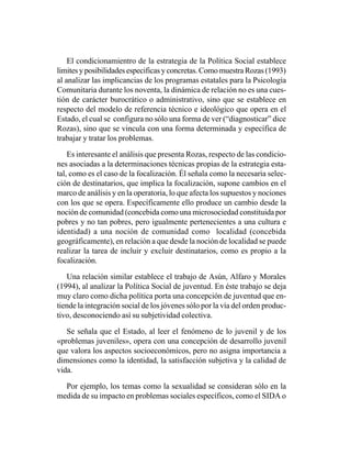 El condicionamientro de la estrategia de la Política Social establece
limites y posibilidades especificas y concretas. Como muestra Rozas (1993)
al analizar las implicancias de los programas estatales para la Psicología
Comunitaria durante los noventa, la dinámica de relación no es una cues-
tión de carácter burocrático o administrativo, sino que se establece en
respecto del modelo de referencia técnico e ideológico que opera en el
Estado, el cual se configura no sólo una forma de ver (“diagnosticar” dice
Rozas), sino que se vincula con una forma determinada y específica de
trabajar y tratar los problemas.

    Es interesante el análisis que presenta Rozas, respecto de las condicio-
nes asociadas a la determinaciones técnicas propias de la estrategia esta-
tal, como es el caso de la focalización. Él señala como la necesaria selec-
ción de destinatarios, que implica la focalización, supone cambios en el
marco de análisis y en la operatoria, lo que afecta los supuestos y nociones
con los que se opera. Específicamente ello produce un cambio desde la
noción de comunidad (concebida como una microsociedad constituida por
pobres y no tan pobres, pero igualmente pertenecientes a una cultura e
identidad) a una noción de comunidad como localidad (concebida
geográficamente), en relación a que desde la noción de localidad se puede
realizar la tarea de incluir y excluir destinatarios, como es propio a la
focalización.

   Una relación similar establece el trabajo de Asún, Alfaro y Morales
(1994), al analizar la Política Social de juventud. En éste trabajo se deja
muy claro como dicha política porta una concepción de juventud que en-
tiende la integración social de los jóvenes sólo por la vía del orden produc-
tivo, desconociendo así su subjetividad colectiva.

   Se señala que el Estado, al leer el fenómeno de lo juvenil y de los
«problemas juveniles», opera con una concepción de desarrollo juvenil
que valora los aspectos socioeconómicos, pero no asigna importancia a
dimensiones como la identidad, la satisfacción subjetiva y la calidad de
vida.

  Por ejemplo, los temas como la sexualidad se consideran sólo en la
medida de su impacto en problemas sociales específicos, como el SIDA o
 
