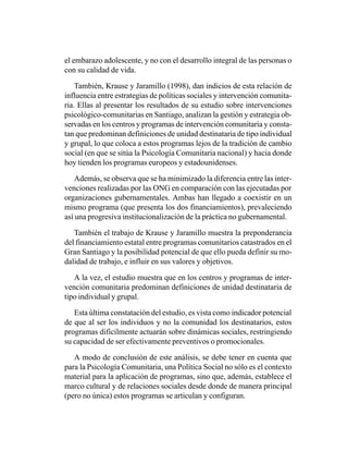 el embarazo adolescente, y no con el desarrollo integral de las personas o
con su calidad de vida.

    También, Krause y Jaramillo (1998), dan indicios de esta relación de
influencia entre estrategias de políticas sociales y intervención comunita-
ria. Ellas al presentar los resultados de su estudio sobre intervenciones
psicológico-comunitarias en Santiago, analizan la gestión y estrategia ob-
servadas en los centros y programas de intervención comunitaria y consta-
tan que predominan definiciones de unidad destinataria de tipo individual
y grupal, lo que coloca a estos programas lejos de la tradición de cambio
social (en que se sitúa la Psicología Comunitaria nacional) y hacia donde
hoy tienden los programas europeos y estadounidenses.

    Además, se observa que se ha minimizado la diferencia entre las inter-
venciones realizadas por las ONG en comparación con las ejecutadas por
organizaciones gubernamentales. Ambas han llegado a coexistir en un
mismo programa (que presenta los dos financiamientos), prevaleciendo
así una progresiva institucionalización de la práctica no gubernamental.

   También el trabajo de Krause y Jaramillo muestra la preponderancia
del financiamiento estatal entre programas comunitarios catastrados en el
Gran Santiago y la posibilidad potencial de que ello pueda definir su mo-
dalidad de trabajo, e influir en sus valores y objetivos.

   A la vez, el estudio muestra que en los centros y programas de inter-
vención comunitaria predominan definiciones de unidad destinataria de
tipo individual y grupal.

   Esta última constatación del estudio, es vista como indicador potencial
de que al ser los individuos y no la comunidad los destinatarios, estos
programas difícilmente actuarán sobre dinámicas sociales, restringiendo
su capacidad de ser efectivamente preventivos o promocionales.

   A modo de conclusión de este análisis, se debe tener en cuenta que
para la Psicología Comunitaria, una Política Social no sólo es el contexto
material para la aplicación de programas, sino que, además, establece el
marco cultural y de relaciones sociales desde donde de manera principal
(pero no única) estos programas se articulan y configuran.
 