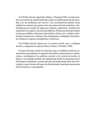 Una Política Social, siguiendo a Meny y Thoenig (1992), se sitúa siem-
pre en un marco de sentido particular, porta un modelo particular de socie-
dad y de sus problemas (un recorte y una reconstrucción global, como
señalan los autores) que opera como una representación normativa, con-
formada por un cuerpo de reglas que ordenan, segmentan, clasifican las
situaciones, los sujetos, y las acciones públicas. Portan una teoría del cambio
social, que establece relaciones entre hechos, efectos, etc. y traduce orien-
taciones normativas y valóricas. Sus orientaciones, estrategias, instrumen-
tos obedecen a lógicas sociopolíticas e históricas.

   Una Política Social expresa así, un sistema social, crea y configura
actores y categorías de sujetos (Grassi, Hintze y Neufeld; 1994).

   Es muy relevante asumir las relaciones que se establecen entre las ca-
racterísticas que adquiere la organización estatal, en particular las orienta-
ciones y estrategias de las políticas sociales y, los niveles de acción, el
objeto y la estrategia posibles de implementar desde los programas de la
Psicología Comunitaria. Asumir que ella está hecha desde fuera de la Psi-
cología, o que al menos allí opera un determinante importante que acarrea
efectos técnicos y conceptuales.
 