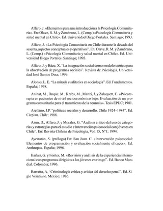 Alfaro, J. «Elementos para una introducción a la Psicología Comunita-
ria». En: Olave, R. M. y Zambrano, L. (Comp.) «Psicología Comunitaria y
salud mental en Chile». Ed. Universidad Diego Portales. Santiago; 1993.

   Alfaro, J. «La Psicología Comunitaria en Chile durante la década del
sesenta, aspectos conceptuales y operativos”. En: Olave, R. M. y Zambrano,
L. (Comp.) «Psicología Comunitaria y salud mental en Chile». Ed. Uni-
versidad Diego Portales. Santiago; 1993.

   Alfaro, J. y Báez, X. “La integración social como modelo teórico para
la observación de programas sociales”. Revista de Psicología, Universi-
dad José Santos Ossa; 1999.

  Alonso, L. E. “La mirada cualitativa en sociología”. Ed. Fundamentos.
España; 1998.

   Aninat, M., Duque, M., Krebs, M., Manzi, J. y Zalaquett, C. «Psicote-
rapia en pacientes de nivel socioeconómico bajo: Evaluación de un pro-
grama comunitario para el tratamiento de la neurosis». Tesis EPUC; 1981.

   Arellano, J.P. “políticas sociales y desarrollo. Chile 1924–1984”. Ed.
Cieplan. Chile; 1988.

   Asún, D., Alfaro, J. y Morales, G. “Análisis crítico del uso de catego-
rías y estrategias para el estudio e intervención psicosocial con jóvenes en
Chile”. En: Revista Chilena de Psicología, Vol. 15, Nº1; 1994.

   Ayestarán, S. (prólogo) En: San Juan. C. «Intervención psicosocial:
Elementos de programación y evaluación socialmente eficaces». Ed.
Anthropos. España; 1996.

   Barker, G. y Fontes, M. «Revisión y análisis de la experiencia interna-
cional con programas dirigidos a los jóvenes en riesgo”. Ed. Banco Mun-
dial. Colombia; 1996.

   Barratta, A. “Criminología crítica y crítica del derecho penal”. Ed. Si-
glo Veintiuno. México; 1986.
 