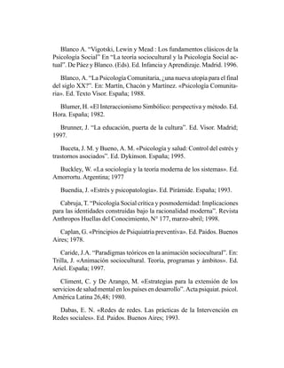 Blanco A. “Vigotski, Lewin y Mead : Los fundamentos clásicos de la
Psicología Social” En “La teoría sociocultural y la Psicología Social ac-
tual”. De Páez y Blanco. (Eds). Ed. Infancia y Aprendizaje. Madrid. 1996.

   Blanco, A. “La Psicología Comunitaria, ¿una nueva utopía para el final
del siglo XX?”. En: Martín, Chacón y Martínez. «Psicología Comunita-
ria». Ed. Texto Visor. España; 1988.

  Blumer, H. «El Interaccionismo Simbólico: perspectiva y método. Ed.
Hora. España; 1982.

  Brunner, J. “La educación, puerta de la cultura”. Ed. Visor. Madrid;
1997.

   Buceta, J. M. y Bueno, A. M. «Psicología y salud: Control del estrés y
trastornos asociados”. Ed. Dykinson. España; 1995.

  Buckley, W. «La sociología y la teoría moderna de los sistemas». Ed.
Amorrortu. Argentina; 1977

   Buendia, J. «Estrés y psicopatología». Ed. Pirámide. España; 1993.

   Cabruja, T. “Psicología Social crítica y posmodernidad: Implicaciones
para las identidades construidas bajo la racionalidad moderna”. Revista
Anthropos Huellas del Conocimiento, N° 177, marzo-abril; 1998.

   Caplan, G. «Principios de Psiquiatría preventiva». Ed. Paidos. Buenos
Aires; 1978.

   Caride, J.A. “Paradigmas teóricos en la animación sociocultural”. En:
Trilla, J. «Animación sociocultural. Teoría, programas y ámbitos». Ed.
Ariel. España; 1997.

   Climent, C. y De Arango, M. «Estrategias para la extensión de los
servicios de salud mental en los países en desarrollo”. Acta psiquiat. psicol.
América Latina 26,48; 1980.

  Dabas, E. N. «Redes de redes. Las prácticas de la Intervención en
Redes sociales». Ed. Paidos. Buenos Aires; 1993.
 