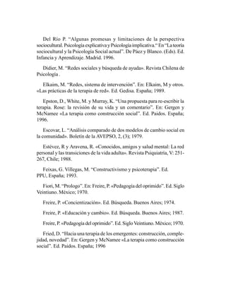 Del Río P. “Algunas promesas y limitaciones de la perspectiva
sociocultural. Psicología explicativa y Psicología implicativa.“ En “La teoría
sociocultural y la Psicología Social actual”. De Páez y Blanco. (Eds). Ed.
Infancia y Aprendizaje. Madrid. 1996.

   Didier, M. “Redes sociales y búsqueda de ayuda». Revista Chilena de
Psicología .

  Elkaim, M. “Redes, sistema de intervención”. En: Elkaim, M y otros.
«Las prácticas de la terapia de red». Ed. Gedisa. España; 1989.

   Epston, D., White, M. y Murray, K. “Una propuesta para re-escribir la
terapia. Rose: la revisión de su vida y un comentario”. En: Gergen y
McNamee «La terapia como construcción social”. Ed. Paidos. España;
1996.

    Escovar, L. “Análisis comparado de dos modelos de cambio social en
la comunidad». Boletín de la AVEPSO, 2, (3); 1979.

   Estévez, R y Aravena, R. «Conocidos, amigos y salud mental: La red
personal y las transiciones de la vida adulta». Revista Psiquiatría, V: 251-
267, Chile; 1988.

  Feixas, G. Villegas, M. “Constructivismo y psicoterapia”. Ed.
PPU, España; 1993.

   Fiori, M. “Prologo”. En: Freire, P. «Pedagogía del oprimido”. Ed. Siglo
Veintiuno. México; 1970.

   Freire, P. «Concientización». Ed. Búsqueda. Buenos Aires; 1974.

   Freire, P. «Educación y cambio». Ed. Búsqueda. Buenos Aires; 1987.

   Freire, P. «Pedagogía del oprimido”. Ed. Siglo Veintiuno. México; 1970.

   Fried, D. “Hacia una terapia de los emergentes: construcción, comple-
jidad, novedad”. En: Gergen y McNamee «La terapia como construcción
social”. Ed. Paidos. España; 1996
 