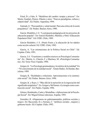 Fried, D. y Fuks, S. “Metáforas del cambio: terapia y proceso”. En:
Morin, Guattari, Pearce, Elkaim y otros. “Nuevos paradigmas, cultura y
subjetividad”. Ed. Paidos. Argentina; 1994.

   Galende, E. “Psicoanálisis y salud mental. Para una crítica de la razón
psiquiátrica”. Ed. Paidos. Buenos Aires; 1990.

   García–Huidobro, J. E. “La propuesta pedagógica de los proyectos de
educación popular”. En: García-Huidobro, Martinic y Ortiz «Educación
Popularen Chile”. Ed. CIDE. Chile; 1989.

  García–Huidobro, J. E. «Paulo Freire y la educación de los adultos
como acción cultural. Ed. CIDE. Chile; 1982.

   García, A. “Las orientaciones de la Politica Social en Chile”. Ed.
Cieplan. Chile; 1991.

   Garcia, J.A. “Cuestiones y modelos teoricos en Psicología Comunita-
ria”. En : Martín, A., Chacón, F. y Martínez, M. «Psicología Comunita-
ria». Ed. Texto Visor. España; 1990.

   Gergen, K. “La Psicología postmoderna y la retórica de la realidad” En
: “El conocimiento de la realidad social”. Tomás Ibañez. Ed Sendai, Bar-
celona; 1989.

   Gergen, K. “Realidades y relaciones. Aproximaciones a la construc-
ción social”. Ed. Paidos. Buenos Aires; 1996.

   Gergen, K. y Kaye, J. “Más allá de la narración en la negociación del
significado terapéutico”. En: Gergen y McNamee «La terapia como cons-
trucción social”. Ed. Paidos. España; 1996.

   Gómez, Hombrados, Canto y Montalban. «Aplicaciones de la Psicolo-
gía Social”. Ed. Miguel Gómez ediciones. España; 1993.

  González, R. «Organismos no gubernamentales, políticas sociales y
mujer». En: Raczynski, D. y Serrano, C. “políticas sociales , mujeres y
gobierno local». Ed. Cieplan. Chile; 1992.
 