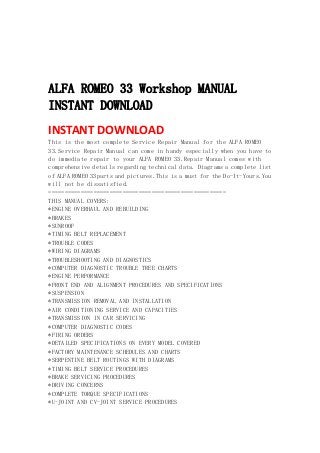  
 
 
 
ALFA ROMEO 33 Workshop MANUAL
INSTANT DOWNLOAD
INSTANT DOWNLOAD 
This is the most complete Service Repair Manual for the ALFA ROMEO
33.Service Repair Manual can come in handy especially when you have to
do immediate repair to your ALFA ROMEO 33.Repair Manual comes with
comprehensive details regarding technical data. Diagrams a complete list
of ALFA ROMEO 33parts and pictures.This is a must for the Do-It-Yours.You
will not be dissatisfied.
=======================================================
THIS MANUAL COVERS:
*ENGINE OVERHAUL AND REBUILDING
*BRAKES
*SUNROOF
*TIMING BELT REPLACEMENT
*TROUBLE CODES
*WIRING DIAGRAMS
*TROUBLESHOOTING AND DIAGNOSTICS
*COMPUTER DIAGNOSTIC TROUBLE TREE CHARTS
*ENGINE PERFORMANCE
*FRONT END AND ALIGNMENT PROCEDURES AND SPECIFICATIONS
*SUSPENSION
*TRANSMISSION REMOVAL AND INSTALLATION
*AIR CONDITIONING SERVICE AND CAPACITIES
*TRANSMISSION IN CAR SERVICING
*COMPUTER DIAGNOSTIC CODES
*FIRING ORDERS
*DETAILED SPECIFICATIONS ON EVERY MODEL COVERED
*FACTORY MAINTENANCE SCHEDULES AND CHARTS
*SERPENTINE BELT ROUTINGS WITH DIAGRAMS
*TIMING BELT SERVICE PROCEDURES
*BRAKE SERVICING PROCEDURES
*DRIVING CONCERNS
*COMPLETE TORQUE SPECIFICATIONS
*U-JOINT AND CV-JOINT SERVICE PROCEDURES
 