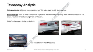 09/07/2017 Alex M. Marconi Analysis of Giulia Design – June 2017 11
Taxonomy Analysis
Plate positioning: different from any other car. This is the style of Alfa Romeo brand
Exhaust design: Most of other competitors try to hide the exhaust by confusing them with the rest of the car
shape.. Giulia is instead showing them as they are.
Giulia’s exhausts are similar to Audi A5:
And very different than MB C class
 