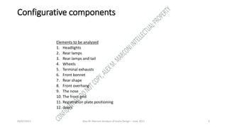 Configurative components
Elements to be analysed
1. Headlights
2. Rear lamps
3. Rear lamps and tail
4. Wheels
5. Terminal exhausts
6. Front bonnet
7. Rear shape
8. Front overhang
9. The nose
10. The front grid
11. Registration plate positioning
12. doors
09/07/2017 Alex M. Marconi Analysis of Giulia Design – June 2017 2
 