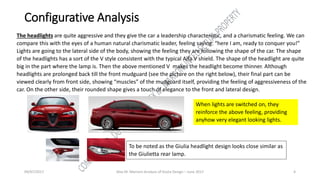 09/07/2017 Alex M. Marconi Analysis of Giulia Design – June 2017 4
Configurative Analysis
The headlights are quite aggressive and they give the car a leadership characteristic, and a charismatic feeling. We can
compare this with the eyes of a human natural charismatic leader, feeling saying: “here I am, ready to conquer you!”
Lights are going to the lateral side of the body, showing the feeling they are following the shape of the car. The shape
of the headlights has a sort of the V style consistent with the typical Alfa V shield. The shape of the headlight are quite
big in the part where the lamp is. Then the above mentioned V makes the headlight become thinner. Although
headlights are prolonged back till the front mudguard (see the picture on the right below), their final part can be
viewed clearly from front side, showing “muscles” of the mudguard itself, providing the feeling of aggressiveness of the
car. On the other side, their rounded shape gives a touch of elegance to the front and lateral design.
When lights are switched on, they
reinforce the above feeling, providing
anyhow very elegant looking lights.
To be noted as the Giulia headlight design looks close similar as
the Giulietta rear lamp.
 