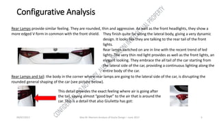 09/07/2017 Alex M. Marconi Analysis of Giulia Design – June 2017 5
Configurative Analysis
Rear Lamps provide similar feeling. They are rounded, thin and aggressive. As well as the front headlights, they show a
more edged V form in common with the front shield. They finish quite far along the lateral body, giving a very dynamic
design. It looks like they are talking to the rear tail of the front
lights.
Rear lamps switched on are in line with the recent trend of led
lights. The very thin red light provides as well as the front lights, an
elegant looking. They embrace the all tail of the car starting from
the lateral side of the car, providing a continuous lighting along the
entire body of the car.
Rear Lamps and tail: the body in the corner where rear lamps are going to the lateral side of the car, is disrupting the
rounded general shaping of the car (see picture below).
This detail provides the exact feeling where air is going after
the tail, saying almost “good bye” to the air that is around the
car. This is a detail that also Giulietta has got:
 