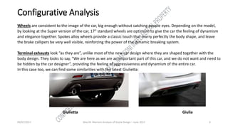 09/07/2017 Alex M. Marconi Analysis of Giulia Design – June 2017 6
Configurative Analysis
Wheels are consistent to the image of the car, big enough without catching people eyes. Depending on the model,
by looking at the Super version of the car, 17” standard wheels are optimum to give the car the feeling of dynamism
and elegance together. Spokes alloy wheels provide a classic touch that marry perfectly the body shape, and leave
the brake callipers be very well visible, reinforcing the power of the dynamic breaking system.
Terminal exhausts look “as they are”, unlike most of the new car design where they are shaped together with the
body design. They looks to say, “We are here as we are an important part of this car, and we do not want and need to
be hidden by the car designer”, providing the feeling of aggressiveness and dynamism of the entire car.
In this case too, we can find some similarities with the latest Giulietta:
Giulietta Giulia
 