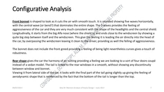 09/07/2017 Alex M. Marconi Analysis of Giulia Design – June 2017 7
Configurative Analysis
Front bonnet is shaped to look as it cuts the air with smooth touch. It is rounded showing five waves horizontally,
with the central wave (or bend?) that dominates the entire shape. The 5 waves provides the feeling of
aggressiveness of the car and they are very much consistent with the shape of the headlights and the central shield.
Longitudinally, it starts from the big Alfa nose (where the shield is) and ends close to the windscreen by showing a
quite big step between itself and the windscreen. This give the feeling it is leading the air directly into the head of
the car, by overpassing the windscreen leaving it clean to the driver, providing as well the felling of aggressiveness.
The bonnet does not include the front greed providing a feeling of being light nevertheless curves gives a touch of
robustness.
Rear shape gives the car the harmony of air cutting providing a feeling we are looking to a sort of four doors coupé
instead of a sedan model. The tail is linked to the rear windows in a smooth, without showing any discontinuity
between window and bonnet.
Viewing it from lateral side of the car, it looks with the final part of the tail going slightly up giving the feeling of
aerodynamic shape that is reinforced by the fact that the bottom of the tail is longer than the top.
 