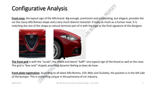 09/07/2017 Alex M. Marconi Analysis of Giulia Design – June 2017 9
Configurative Analysis
Front nose, the typical sign of the Alfa brand. Big enough, prominent and outstanding, but elegant, provides the
car the classy Alfa Romeo shape and a very much distinct character. It looks as much as a human nose. It is
matching the rest of the shape as natural terminal part of it with the logo as the final signature of the designer.
The front grid is with the “scudo”, the shield and lateral “baffi” very typical sign of the brand as well as the nose.
The grid is “bee nest” shaped, providing dynamic feeling as bees do have.
Front plate registration. According to all latest Alfa Romeo, 159, Mito and Giulietta, the position is in the left side
of the bumper. This is something unique in the panorama of car industry.
 