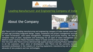 Leading Manufacturer and Engineering Company of India
About the Company
Alfa Therm Ltd is a leading manufacturing and engineering company of India started more than
25 years ago providing integrated design, supply, installation and project management services
for waste incineration, solid waste management, shredding and process heating. We offer a
complete range of plant, equipment and technology for all types of waste management i.e.
Medical waste/ General Waste/Hazardous Waste/ E-waste and Municipal Solid Waste.
Over the years Alfa Therm Ltd has delivered high quality products ensuring Product Satisfaction
to all the customers. After years of development, Alfa Therm Ltd has currently become
successful professional in the industry of recycling equipments manufacturing and a brilliant
advocate of new products and new technologies.
 