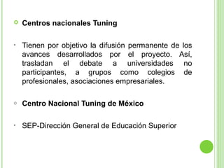 

Centros nacionales Tuning

•

Tienen por objetivo la difusión permanente de los
avances desarrollados por el proyecto. Así,
trasladan el debate a universidades no
participantes, a grupos como colegios de
profesionales, asociaciones empresariales.

o

Centro Nacional Tuning de México

•

SEP-Dirección General de Educación Superior

 