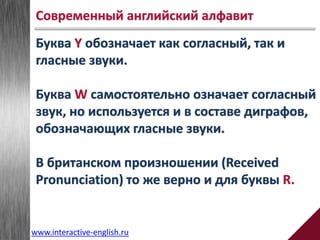 Буква Y обозначает как согласный, так и
гласные звуки.
Буква W самостоятельно означает согласный
звук, но используется и в составе диграфов,
обозначающих гласные звуки.
В британском произношении (Received
Pronunciation) то же верно и для буквы R.
Современный английский алфавит
www.interactive-english.ru
 