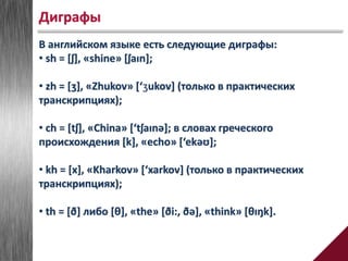 В английском языке есть следующие диграфы:
• sh = [ʃ], «shine» [ʃaɪn];
• zh = [ʒ], «Zhukov» [‘ʒukov] (только в практических
транскрипциях);
• ch = [tʃ], «China» [‘tʃaɪnə]; в словах греческого
происхождения [k], «echo» [‘ekəʊ];
• kh = [x], «Kharkov» [‘xarkov] (только в практических
транскрипциях);
• th = [ð] либо [θ], «the» [ði:, ðə], «think» [θɪŋk].
Диграфы
 