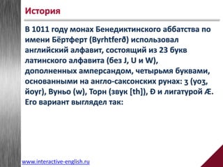 В 1011 году монах Бенедиктинского аббатства по
имени Бёртферт (Byrhtferð) использовал
английский алфавит, состоящий из 23 букв
латинского алфавита (без J, U и W),
дополненных амперсандом, четырьмя буквами,
основанными на англо-саксонских рунах: ȝ (yoȝ,
йоуг), Вуньо (w), Торн (звук [th]), Ð и лигатурой Æ.
Его вариант выглядел так:
История
www.interactive-english.ru
 