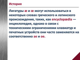 Лигатуры æ и œ могут использоваться в
некоторых словах греческого и латинского
происхождения, таких, как encyclopædia —
энциклопедия, однако в связи с
техническими ограничениями клавиатур и
печатных устройств они часто заменяются на
соответственно ae и oe.
История
 