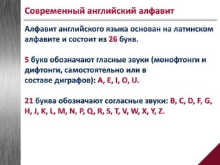 Алфавит английского языка основан на латинском
алфавите и состоит из 26 букв.
5 букв обозначают гласные звуки (монофтонги и
дифтонги, самостоятельно или в
составе диграфов): A, E, I, O, U.
21 буква обозначают согласные звуки: B, C, D, F, G,
H, J, K, L, M, N, P, Q, R, S, T, V, W, X, Y, Z.
Современный английский алфавит
 