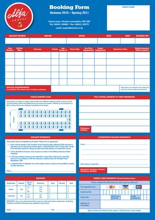 Booking Form                                                                                                                                                                    AGENTS STAMP


                                                                                                             Autumn 2010 – Spring 2011

                                                                                                          Euxton Lane, Chorley, Lancashire, PR7 6AF
                                                                                                           Tel: (08451) 305666 • Fax: (08451) 303777
                                                                                                                            email: req@alfatravel.co.uk


      HOLIDAY NUMBER                                                                           RESORT                                                                          HOTEL                                                               DATE                                             DAYS                        BOOKING REF




 Seat                       Mr/Mrs                                                                                               Age                                                    Sea View    Single                                                                                                                   Holiday Insurance
                                                                    Surname                                        Initials (if under 12)                        Room Type                                                                                           Departure Point
Number                       Miss                                                                                                                                                      Supplement Supplement                                                                                                                 (Tick if required)




SPECIAL REQUIREMENTS                                                                                                                                                                                                                                                                    Please place a tick alongside all the clients who
(eg. diabetic, diet, please refer to booking conditions)                                                                                                                                                                                                                                require the insurance policy provided by Alfa




                                                            COACH SEATING PLAN                                                                                                                                    FULL POSTAL ADDRESS OF FIRST PASSENGER

Seating plans are subject to change. Some coaches use a different numbering system in which case the
row/seat positions shall be the deciding factor and not the seat numbers. Vehicles do not normally have a
WC or servery. Please note: Smoking is not allowed on the vehicle.



                               4         8         12        16        20        24         28        32        36        40         44        48        52

                               3         7         11        15        19        23         27        31        35        39         43        47        51
                53 Seater




                                                                                                                                                         53

                               2         6         10        14        18        22         26        30        34        38         42        46        50

                               1         5         9         13        17        21         25        29        33        37         41        45        49
                                                                                                                                                                                Telephone
                                                                                                                                                                                Number


                                                             HOLIDAY INSURANCE                                                                                                                                               ALTERNATIVE HOLIDAY INSURANCE

This section must be completed by all clients. Please tick as appropriate.
     1. I have read the details in this brochure of the insurance policy offered by Alfa and wish to                                                                            Insurer:....................................................................................................................................................................
        take that cover for the persons shown above. I understand that I have 14 days after receipt
        of the full policy details to change my mind and provide details of an alternative insurer.                                                                             ................................................................................................................................................................................
     2. I have alternative insurance cover in place as shown in the Holiday Insurance details
        alongside.                                                                                                                                                              ................................................................................................................................................................................
     3. I will travel without insurance and undertake to repay Alfa in full for any costs they
        may incur in providing me with the assistance required under the Package Travel                                                                                         ................................................................................................................................................................................
        Regulations 1992.
     4. I would like Alfa to telephone me on the number shown to discuss the possibility of taking                                                                              Policy Number (if applicable): ................................................................................................................................
        out Alfa insurance.

                                                                                                                                                                                Insurance Company Contact
Signed: ....................................................................................................................................................................    Telephone Number


                                                                          DEPOSITS                                                                                                                               CREDIT CARD PAYMENTS (Postal Booking Only)

                                                    No. of                                                                                                                                                 Please complete the following if you wish to pay by credit card
Destination                   Deposit                                       Insurance                           Total               Persons                    Total
                                                    Days
                                                    1-4                            £10                      £                                              £                    Tick appropriate box
      British                      £30              5                              £13                      £                                              £
                                                    6-8                            £19                      £                                              £                    Credit Card No.
                                                    1-5                            £21                      £                                              £
  Continental                      £30                                                                                                                                                                                                                          Valid From/                                       3 Digit
                                                    6-14                           £29                      £                                              £                    Expiry Date                                                                     Issue No.                                         Security No.
IMPORTANT: I have read, understand and fully accept for myself and all others named above, the Booking
Conditions and Holiday Information terms published in this brochure.                                                                                                            Signature of
                                                                                                                                                                                Card Holder

Signed: .................................................................................................... Date: ...................................................
                                                                                                                                                                                                  Maestro Debit Cards (Switch Cards) require a valid from date or issue number
 