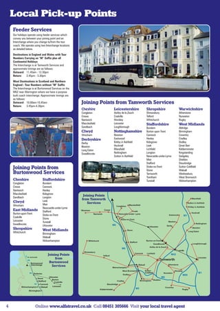 Local Pick-up Points
    Feeder Services
    Our holidays operate using feeder services which
    convey you between your joining point and an
    Interchange where you change to/from the tour
    coach. We operate using two Interchange locations
    as detailed below.
    Destinations in England and Wales with Tour
    Numbers Carrying an “M” Suffix plus all
    Continental Holidays
    The Interchange is at Tamworth Services and
    approximate timings are as follows:
    Outward: 11.45am - 12.30pm
    Return:     2.45pm - 3.30pm
    Most Destinations in Scotland and Northern
    England - Tour Numbers without “M” Suffix
    The Interchange is at Burtonwood Services on the
    M62 near Warrington where we have a purpose
    built coach interchange. Approximate timings are
    as follows:
    Outward: 10.00am-10.45am                               Joining Points from Tamworth Services
    Return:      3.45pm-4.30pm
                                                           Cheshire                     Leicestershire               Shropshire                   Warwickshire
                                                           Congleton                    Ashby de la Zouch            Shrewsbury                   Atherstone
                                                           Crewe                        Coalville                    Telford                      Nuneaton
                                                           Nantwich                     Hinckley                     Whitchurch                   Rugby
                                                           Macclesfield                 Leicester                    Staffordshire                West Midlands
                                                           Sandbach                     Loughborough                 Burslem                      Aldridge
                                                           Clwyd                        Nottinghamshire              Burton upon Trent            Birmingham
                                                           Wrexham                      Beeston                      Cannock                      Coventry
                                                           Derbyshire                   Eastwood                     Hanley                       Cradley
                                                           Derby                        Kirkby in Ashfield           Kidsgrove                    Dudley
                                                           Ilkeston                     Hucknall                     Leek                         Great Barr
                                                           Long Eaton                   Mansfield                    Lichfield                    Kidderminster
                                                           Swadlincote                  Nottingham                   Longton                      Kingstanding
                                                                                        Sutton in Ashfield           Newcastle-under-Lyme         Sedgeley
                                                                                                                     Meir                         Sheldon
                                                                                                                     Stafford                     Stourbridge
    Joining Points from                                                                                              Stoke-on-Trent
                                                                                                                     Stone
                                                                                                                                                  Sutton Coldfield
                                                                                                                                                  Walsall
    Burtonwood Services                                                                                              Tamworth                     Wednesbury
                                                                                                                     Trentham                     West Bromwich
    Cheshire                        Staffordshire                                                                    Tunstall                     Wolverhampton
    Congleton                       Burslem
    Crewe                           Cannock
    Nantwich                        Hanley
    Macclesfield                    Kidsgrove
                                                            Joining Points
    Sandbach                        Longton
                                    Leek
                                                           from Tamworth
    Clwyd                                                      Services
    Wrexham                         Meir                                                              Macclesfield
                                                                                          Congleton
                                    Newcastle-under-Lyme
    East Midlands                   Stafford               Wrexham              Crewe
                                                                                                             Leek
    Burton-upon-Trent               Stoke-on-Trent                   Nantwich
    Coalville                       Stone
    Leicester                       Tunstall                                                                                           Ilkeston
    Swadlincote                     Uttoxeter                                                                           Uttoxeter
    Shropshire                      West Midlands
    Whitchurch                      Birmingham
                                    Walsall
                                    Wolverhampton                Whitchurch                                          Burton-on-Trent




                                        Joining Points
                                             from
                    Burtonwood           Burtonwood
                    Interchange
                                           Services

                        Potteries
                                         Uttoxeter
                            Stone
                                            Burton
                             Stafford         Coalville
                              Cannock
           Wolverhampton       Walsall      Leicester

                   Birmingham




4                        Online www.alfatravel.co.uk Call 08451 305666 Visit your local travel agent
 