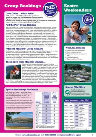 Group Bookings                                                                                                        Easter
                                                                                       FPlaEE
                                                                                        Rces                          Weekenders
                                                                                                 e
Great Times… Great Value!                                                                availabl
At Alfa, we have a dedicated Groups Team which specialises in
planning and providing great value group holidays. Every year hundreds                                                                                                4 DAYS
of groups entrust their holiday to us because we understand that
organising a group getaway can be time consuming unless you can count on the support of your
very own experienced and knowledgeable Group Booking Advisor.
                                                                                                                                                                 fr

                                                                                                                                                                  £   154
                                                                                                                                                                      Per Pers
                                                                                                                                                                               o  n

“Off the Peg” Group Holidays
Most group organisers opt to choose from one of the great value breaks advertised in our holiday brochures.
With traditional seaside and loch side locations throughout the UK and a range of appealing destinations in
Western Europe, your group really will be spoilt for choice. All of the holidays in this brochure are available for
booking by groups and your group will always get the best value by booking one of our advertised tours
because we bulk-buy the space and pass the savings on to you. We can tailor most itineraries to your
requirements, for example by adding extra excursions or omitting entrance fees. Our generous discounts
provide the 21st, 31st, 41st and 51st passenger travelling absolutely free of charge on all advertised holidays.
We also offer special joining arrangements for groups and, providing there is a minimum of 40 persons in the
party, groups are automatically given sole use of the coach which means that your party will travel direct to your
chosen destination without having to travel via an interchange point. For most organisers this is one of the key
benefits booking a group departure. If your group is not large enough to take a whole coach, we can easily
reserve part of a coach for your party and can usually make arrangements with local travel agencies to “top up”
your group with individual bookings from your local area to avoid the need to travel via an interchange.

“Made to Measure” Group Holidays                                                                                        What Alfa Includes
                                                                                                                         3 nights’ dinner, room and breakfast
Over the years our Groups Team has organised a huge range of tailor made holidays for groups. We are always
delighted to discuss the possibilities with those of you looking for something a little bit different.                   Rooms with private facilities
We have particular expertise in organising special interest tours including Gardens  Stately Homes, Food               Coach travel from local pick up points on
Wine, General History, Heritage Railways and other British Heritage Breaks. We can also offer packages to                 page 4
include dancing and various sports - with bowling being a particular favourite since most of our own hotels are          2 Half Day Excursions
in close proximity to an established bowling green.                                                                      Depart Friday, Return Monday

These Boots Were Made for Walking…
                                  Many of the hotels we use are ideally placed as a base for walking
                                  holidays. Whether your party would like to walk the coastal paths of Devon
                                  and Cornwall, enjoy the delights of the Lake District, the Dales or North York
                                  Moors or undertake something a little more strenuous in Snowdonia, the
                                  Cairngorms or West of Scotland, our Groups Department will be delighted
                                  to assist. Here are just a few hotel suggestions for you to consider:
                                  Snowdonia from Llandudno or Criccieth, Glamorgan from Porthcawl, Dales
                                  and North York Moors from Scarborough, Exmoor and Devon Coastal Path
                                  from Ilfracombe, Cornish Coastal Path: North from Newquay, South West
                                  from St Ives or South from Falmouth, South Downs Way from Bognor
                                  Regis, Lake District from Coniston, Argyll from Dunoon and Nevis Range
from Fort William. As a Group Organiser you have the benefit of having your own coach and driver on hand for
most of your stay which means you have the maximum flexibility in planning your walking itinerary.


                                                                                                                        Special Alfa Offers
Special Weekaways for Groups                                                                                                         Early Booking Single Saver
                                                                                                                                     No single supplement at our
Many groups like to arrange a slightly longer holiday                                 Newquay            Weston         SAVE         Leisureplex Hotels provided you book
than the 5 Day Breakaways we offer throughout most                               Falmouth, Exmouth     Ilfracombe
                                                                                    Bognor Regis          St Ives                    your Spring holiday before 31 January.
of the spring and autumn period and these 7 day
                                                                                     Eastbourne          Torquay
holidays are the ideal solution for groups looking for                              Scarborough       Bournemouth
such a break.                                                                        Llandudno        Isle of Wight
                                                                                      Criccieth       Gt Yarmouth                                                     in £s per
They include 6 nights dinner, room and breakfast plus             Prices in £s       Porthcawl            Cromer
                                                                                                                       Easter Weekenders – 4 Days                     person
coach travel from your chosen local joining point, three          per person        Fort William         Dunoon       Depart Friday 22nd Apr Return Easter Monday 25th Apr 2011
excursions and entertainment on at least four evenings.           Autumn 2010                                                                         Half Day Excursions
Because we feature only our own Leisureplex Hotels,               Sept 26                259               251        Resort     Hotel       Code     Included               Price
you can be sure of the warm welcome, quality and                  Oct 3                  245               237                                        1. Lynton
                                                                  Oct 10                 239               231        Ilfracombe Imperial    4110M                             154
reliability for which our hotels are famous.                                                                                                          2. Barnstaple
                                                                  Oct 17                 239               231                                        1. Padstow
                                                                                                                      Newquay Eliot          4130M                             154
                                                                  Oct 24                 245               237                                        2. Truro
                                                                  Spring 2011                                                                         1. Penzance
                                                                                                                      St Ives    Cottage     4135M                             154
                                                                  Mar 13                 213               206                                        2. Land’s End
                                                                  Mar 20                 213               206                                        1. Truro
                                                                                                                      Falmouth Madeira       4140M                             154
                                                                  Mar 27                 218               211                                        2. Helston
                                                                  Apr 3                  223               216                                        1. Buckfast Abbey
                                                                                                                      Torquay    Regina      4150M                             154
                                                                  Apr 10                 228               221                                        2. Teignmouth
                                                                  Apr 17                 233               226                                        1. Exeter
                                                                                                                      Exmouth Cavendish 4155M                                  154
                                                                  Apr 24                 239               232                                        2. Seaton
                                                                  Supplements per person:                                                             1. Newport
                                                                                                                      Sandown Bayshore 4195M                                   154
                                                                  Autumn: Single Room £29; Sea/Loch View £22                                          2. Cowes
                                                                  Spring: Single Room £30; Sea/Loch View £24          Supplements per person:
                                                                                                                      Single Room £20; Sea View £14; Double/Twin as single £40




                     Online www.alfatravel.co.uk Call 08451 305666 Visit your local travel agent                                                                                      5
 