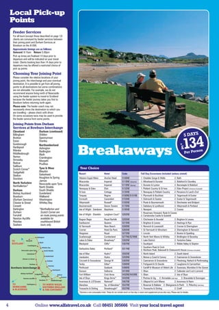 Local Pick-up
    Points
    Feeder Services
    For all tours (except those described on page 12)
    clients are conveyed by feeder services between
    their joining point and Durham Services at
    Bowburn on the A1(M).
    Approximate timings are as follows:
    Outward: 9:15am Return:5.00pm
    Pick up times are finalised 14 days prior to
    departure and will be indicated on your travel
    ticket. Clients booking less than 14 days prior to
    departure may be offered a restricted choice of
    pick up points.
    Choosing Your Joining Point
    Please consider the relative locations of your
    joining point, the interchange and your eventual
    destination. It is possible to get from all joining
    points to all destinations but some combinations
    are not advisable. For example, we do not
    recommend anyone living north of Newcastle
    using the feeder system to travel to Scotland
    because the feeder journey takes you first to
    Bowburn before returning north again.
    Please note: The feeder coach may not
    necessarily show the destination to which you
    are travelling – please check with driver.
    On some occasions taxis may be used to provide
    the feeder service from some points.
    Joining Points from Durham
    Services at Bowburn Interchange
    Cleveland                 Durham (continued)
    Billingham
    Brotton
                              Shildon
                              Spennymoor
                                                                                                                                                                                               5 DAYS
    Eston
    Guisborough
    Hartlepool
    Marske
    Middlesbrough
                              Stanley
                              Northumberland
                              Ashington
                              Bedlington
                              Blyth                       Breakaways 134                                                                                                                  fr
                                                                                                                                                                                           £
                                                                                                                                                                                               Per Pers
                                                                                                                                                                                                        on
    Norton                    Cramlington
    Ormesby                   Morpeth
    Redcar                    Prudhoe
    Saltburn
    Scotch Corner*            Tyne  Wear                  Tour Choice
    Sedgefield                Blaydon
                              Gateshead                   Resort                         Hotel                  Code                    Full Day Excursions Included (unless stated)
    Skelton
    Stockton                  Houghton le Spring          Weston-Super-Mare              Anchor Head            5100NE                  1. Cheddar Gorge  Wells          2. Bath
                              Jarrow                      Ilfracombe                     Imperial               5110NE (Autumn)         1. Minehead  Dunster             2. Bideford  Clovelley
    North Yorkshire           Newcastle upon Tyne
    Northallerton*                                        Ilfracombe                     Imperial               5110NE (Spring)         1. Dunster  Lynton               2. Barnstaple  Bideford
                              North Shields               Newquay  Eden                 Eliot                  5132NE                  1. Poldark Country  St Ives      2. Eden Project (Entrance Included)
    Durham                    South Shields
                                                          St Ives                        Cottage                5135NE                  1. Newquay  Poldark Country      2. Penzance  Land’s End
    Bishop Auckland           Sunderland
    Bowburn                   Wallsend                    Torquay                        Regina                 5150NE/5151NE           1. Plymouth  Buckfast             2. Teignmouth  Exeter
    (Durham Services)         Washington                  Exmouth                        Cavendish              5155NE                  1. Sidmouth  Seaton              2. Exeter  Teignmouth
    Chester le Street         Whitley Bay                 Weymouth                       Russell*               5165NE                  1. Poole  Bournemouth            2. Dorchester and Bridport
    Consett                                               Bournemouth                    Devon Towers           5170NE                  1. Salisbury  Lyndhurst          2. Weymouth  Portland
    Darlington                *Northallerton and          Isle of Wight - Sandown        Bayshore               5195NE                  1. Newport                        2. Cowes
    Durham                     Scotch Corner are                                                                                        1. Rosemary Vineyard, Ryde  Cowes
    Ferryhill                  en route joining points    Isle of Wight - Shanklin       Langham Court* 5202NE                          2. Carisbrooke Castle  Godshill
    Newton Aycliffe            available for              Bognor Regis                   Royal Norfolk          5205NE                  1. Chichester  Arundel           2. Brighton  Lewes
    Peterlee                   southbound British         Eastbourne                     Queens                 5215NE                  1. Brighton  Lewes               2. Hastings  Rye
    Seaham                     tours only.                Gt Yarmouth                    New Beach              5260NE                  1. Norwich  Lowestoft            2. Cromer  Sheringham
                                                          Cromer                         Hotel De Paris         5265NE                  1. Gt Yarmouth  Wroxham          2. Sheringham  Norwich
                                                          Skegness                       Royal                  5272NE                  1. Lincoln                        2. Boston  Spalding
                                                          Scarborough                    Cumberland             5277NE/5276NE           1. North York Moors  Whitby      2. Bridlington  Beverley
                                                          Lakes  Dales                  Broadway*              5302NE                  1. Lake District                  2. Yorkshire Dales
                                                          Blackpool                      Cliffs*                5307NE                  1. Southport                      2. Ribble Valley  Skipton
                                                                                                                                        1. Southern Peak  Crich
                                                          Derbyshire Dales               Portland*              5317NE                  2. Northern Peak, Bakewell  Chatsworth House (Entrance Included)
                                                          Isle of Man                    Hydro*                 5592NE                  1. North Island                   2. South Island
                                                          Llandudno                      Hydro                  5350NE                  1. Betws-y-Coed  Conwy           2. Caernarvon  Snowdonia
                                                          Criccieth  Snowdonia          George IV              5365NE                  1. Caernarvon  Snowdonia         2. Ffestiniog, Harlech  Porthmadog
                                                          Tenby                          Giltar*                5380NE                  1. Fishguard  St Davids          2. Laugharne  Carmarthen
                                                          Porthcawl                      Seabank                5386NE                  1. Cardiff  Museum of Welsh Life 2. Swansea, Mumbles  the Gower
                                                          Dunoon                         Selborne               5410NE                  1. Oban                           2. Callander and Loch Lomond
                                                          Fort William                   Croit Anna             5432NE/5433NE           1. Oban                           2. Isle of Skye
                                                          Isle of Skye                   Kings Arms*            5442NE                  1. Portree  Uig 2. Armadale (half day) 3. Bracadale  Dunvegan
                                                          Inverness  J.O’Groats         National*              5467NE                  1. Ullapool  Loch Maree          2. Inverness  Nairn
                                                          Glenshee                       Sp. of Glenshee*       5547NE                  1. Braemar  Ballater 2. Blairgowrie  Perth 3. Pitlochry (half day)
                                                          Trossachs  Stirling           Dreadnought*           5537NE                  1. Trossachs  Stirling           2. Crieff
                                                          *Denotes a non-Leisureplex hotel. These do not include lunch on free day in resort and supplement prices also vary. Please ask for details.




4                         Online www.alfatravel.co.uk Call 08451 305666 Visit your local travel agent
 