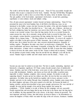 The world is old but the future springs from the past. Niane D.T has successfully brought into
attention what an epic is composed of in his book; Sundiata The Epic Of Old Mali. Throughout
the book, the author is able to show us on how Mali, the nation, forms its identity hence epic.
The epic qualities in the book include; supernatural involvement, an epic hero, genealogy,
superhuman or extra-ordinary deeds and multiple setting.
First, all epics present supernatural wonders beyond our human understanding. Niane D.T has
presented the same in his book Sundiata Epic of old Mali in the following ways; we are
introduced to the buffalo woman who later becomes the mother of the epic hero-Sundiata in the
story in the story. The author has described her as; ‘’ she is ugly ,she is hideous , she bears on
her back a disfiguring hump her monstrous eyes seem to have laid on her face…’’(page 6).This
woman is not a normal woman. Even when the king marries her he is so worried because he
cannot possess her, since she is extremely strong and her body is covered by long hairs, she is
very energetic woman therefore overpowering the king making him look weak.’’ I even doubt
whether she is a human being…’’ The king confesses his uncertainty. To crown it all, sogolon is
unable to be killed by the great sorcerer of Mali. Sassouma , the co-wife to sologon wanted to
kill her since she is jealous but all in vain since sorcerers declared themselves incapable of
tackling sogolon . Throughout the entire story there’s an involvement of jinn(spirit). The jinn
seem to understand and answer what human is incapable of doing.The birth of Sundiata is due to
divine intervention. A hunter who is a soothsayer foretells his birth. It seems that when Sundiata
is about to be born, the entire nature awaits for him. Nature is alerted and in response, ‘’Suddenly
the sky darknes an great clouds coming from the east hid the sun, although it was still the dry
season. Thunder began to rumble and swift clouds tend to rent the clouds…’’Niane (13).
Second, any epic must be centred on an epic hero. The hero is usually outstanding, important and
historically or legendary significant. D.T Niane centres the plot around a hero of unbelievable
stature. Sundiata, epic hero of the book takes seven years to walk, something that is not normal
to any child development. Similarly, epic heroes are born with the ability to perform tasks
impossible to others. Sundiata completes what everyone attempts. He decides to walk and
supporting himself, he picks up iron bar without any effort, the iron bar that was carried by six
apprentices. He further takes up the baobab tree together with its leaves and puts it on his
shoulder and took it to his mother.Through these remarkable actions, Sundiata earns respect from
the whole kingdom and many of his peers wanted to be with him. He became the leader of
hunting activities and has been described to have great strength and prowess.`He was a lad full of
strength; his arms had the strength of ten and his biceps inspired fear among his
companions…’’.While Sundiata is in exile at Mema, his first campaign was very successful.
People respected him and were happy that he may be the heir to the throne since the king had no
son. In addition, the king appointed him as his viceroy; in the king’s absence he governed. The
most important and heroic actions, that shall always go down to history is his determination to
restore the kingdom of Niane which was under the siege of the evil sorcerer, Soumaoro. Sundiata
 