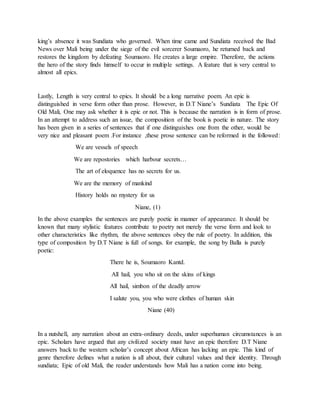 king’s absence it was Sundiata who governed. When time came and Sundiata received the Bad
News over Mali being under the siege of the evil sorcerer Soumaoro, he returned back and
restores the kingdom by defeating Soumaoro. He creates a large empire. Therefore, the actions
the hero of the story finds himself to occur in multiple settings. A feature that is very central to
almost all epics.
Lastly, Length is very central to epics. It should be a long narrative poem. An epic is
distinguished in verse form other than prose. However, in D.T Niane’s Sundiata The Epic Of
Old Mali, One may ask whether it is epic or not. This is because the narration is in form of prose.
In an attempt to address such an issue, the composition of the book is poetic in nature. The story
has been given in a series of sentences that if one distinguishes one from the other, would be
very nice and pleasant poem .For instance ,these prose sentence can be reformed in the followed:
We are vessels of speech
We are repostories which harbour secrets…
The art of eloquence has no secrets for us.
We are the memory of mankind
History holds no mystery for us
Niane, (1)
In the above examples the sentences are purely poetic in manner of appearance. It should be
known that many stylistic features contribute to poetry not merely the verse form and look to
other characteristics like rhythm, the above sentences obey the rule of poetry. In addition, this
type of composition by D.T Niane is full of songs. for example, the song by Balla is purely
poetic:
There he is, Soumaoro Kantd.
All hail, you who sit on the skins of kings
All hail, simbon of the deadly arrow
I salute you, you who were clothes of human skin
Niane (40)
In a nutshell, any narration about an extra-ordinary deeds, under superhuman circumstances is an
epic. Scholars have argued that any civilized society must have an epic therefore D.T Niane
answers back to the western scholar’s concept about African has lacking an epic. This kind of
genre therefore defines what a nation is all about, their cultural values and their identity. Through
sundiata; Epic of old Mali, the reader understands how Mali has a nation come into being.
 