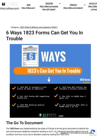 Category: 1823 (https://alfboss.com/category/1823/)
6 Ways 1823 Forms Can Get You In
Trouble
The Go To Document
The 1823 form was implemented by the state of Florida to be the go-to document to identify the
care and services needed by resident’s residing in ALF’s. An individual should be able to know the
condition and how much care a Resident needs by reading the 1823 form. Privacy - Terms
(https://alfboss.com/)
HOME
(https://alfboss.com/)
EDUCATION
(https://alfboss.com/assisted-
living-sta -training/)

PRODUCTS
(https://alfboss.com/products/)

ASK ALFA QU
(https://alfbos
a-alf-ques
Question? I am here for you just ask!
 
