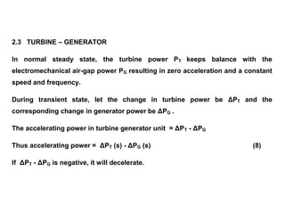 2.3 TURBINE – GENERATOR
In normal steady state, the turbine power PT keeps balance with the
electromechanical air-gap power PG resulting in zero acceleration and a constant
speed and frequency.
During transient state, let the change in turbine power be ΔPT and the
corresponding change in generator power be ΔPG .
The accelerating power in turbine generator unit = ΔPT - ΔPG
Thus accelerating power = ΔPT (s) - ΔPG (s) (8)
If ΔPT - ΔPG is negative, it will decelerate.
 