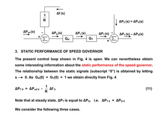 ΔPref (s)
Δf (s)
+
_
ΔPg (s) ΔPv (s) ΔPT (s)
+
_
ΔPD (s) = ΔPG(s)
ΔPT (s) – ΔPD(s)
3. STATIC PERFORMANCE OF SPEED GOVERNOR
The present control loop shown in Fig. 4 is open. We can nevertheless obtain
some interesting information about the static performance of the speed governor.
The relationship between the static signals (subscript “0”) is obtained by letting
s 0. As GH(0) = GT(0) = 1 we obtain directly from Fig. 4
ΔPT 0 = ΔPref 0 -
R
1
Δf 0 (11)
Note that at steady state, ΔPT is equal to ΔPG. i.e. ΔPT 0 = ΔPG 0
We consider the following three cases.
R
1
GH GT
 