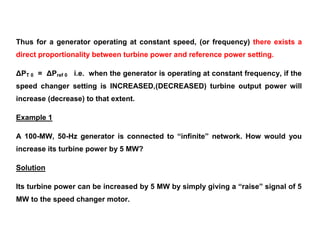 Thus for a generator operating at constant speed, (or frequency) there exists a
direct proportionality between turbine power and reference power setting.
ΔPT 0 = ΔPref 0 i.e. when the generator is operating at constant frequency, if the
speed changer setting is INCREASED,(DECREASED) turbine output power will
increase (decrease) to that extent.
Example 1
A 100-MW, 50-Hz generator is connected to “infinite” network. How would you
increase its turbine power by 5 MW?
Solution
Its turbine power can be increased by 5 MW by simply giving a “raise” signal of 5
MW to the speed changer motor.
 