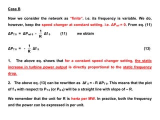 Case B
Now we consider the network as “finite”. i.e. its frequency is variable. We do,
however, keep the speed changer at constant setting. i.e. ΔPref = 0. From eq. (11)
ΔPT 0 = ΔPref 0 -
R
1
Δf 0 (11) we obtain
ΔPT 0 = -
R
1
Δf 0 (13)
1. The above eq. shows that for a constant speed changer setting, the static
increase in turbine power output is directly proportional to the static frequency
drop.
2. The above eq. (13) can be rewritten as Δf 0 = - R ΔPT 0. This means that the plot
of f 0 with respect to PT 0 (or PG 0) will be a straight line with slope of – R.
We remember that the unit for R is hertz per MW. In practice, both the frequency
and the power can be expressed in per unit.
 