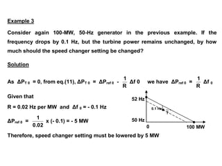 52 Hz
50 Hz
0 100 MW
0.1 Hz
?
Example 3
Consider again 100-MW, 50-Hz generator in the previous example. If the
frequency drops by 0.1 Hz, but the turbine power remains unchanged, by how
much should the speed changer setting be changed?
Solution
As ΔPT 0 = 0, from eq.(11), ΔPT 0 = ΔPref 0 -
R
1
Δf 0 we have ΔPref 0 =
R
1
Δf 0
Given that
R = 0.02 Hz per MW and Δf 0 = - 0.1 Hz
ΔPref 0 =
0.02
1
x (- 0.1) = - 5 MW
Therefore, speed changer setting must be lowered by 5 MW
 