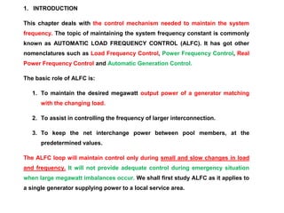 1. INTRODUCTION
This chapter deals with the control mechanism needed to maintain the system
frequency. The topic of maintaining the system frequency constant is commonly
known as AUTOMATIC LOAD FREQUENCY CONTROL (ALFC). It has got other
nomenclatures such as Load Frequency Control, Power Frequency Control, Real
Power Frequency Control and Automatic Generation Control.
The basic role of ALFC is:
1. To maintain the desired megawatt output power of a generator matching
with the changing load.
2. To assist in controlling the frequency of larger interconnection.
3. To keep the net interchange power between pool members, at the
predetermined values.
The ALFC loop will maintain control only during small and slow changes in load
and frequency. It will not provide adequate control during emergency situation
when large megawatt imbalances occur. We shall first study ALFC as it applies to
a single generator supplying power to a local service area.
 