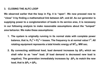 3. CLOSING THE ALFC LOOP
We observed earlier that the loop in Fig. 4 is “open”. We now proceed now to
“close” it by finding a mathematical link between ΔPT and Δf. As our generator is
supplying power to a conglomeration of loads in its service area, it is necessary
in our following analysis to make reasonable assumptions about the “lumped”
area behavior. We make these assumptions:
1. The system is originally running in its normal state with complete power
balance, that is, PG
0
= PD
0
+ losses. The frequency is at normal value f 0
. All
rotating equipment represents a total kinetic energy of W0
kin MW sec.
2. By connecting additional load, load demand increases by ΔPD which we
shall refer to as “new” load. (If load demand is decreased new load is
negative). The generation immediately increases by ΔPG to match the new
load, that is ΔPG = ΔPD.
 