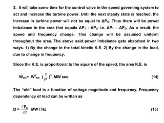 3. It will take some time for the control valve in the speed governing system to
act and increase the turbine power. Until the next steady state is reached, the
increase in turbine power will not be equal to ΔPG. Thus there will be power
imbalance in the area that equals ΔPT - ΔPG i.e. ΔPT – ΔPD. As a result, the
speed and frequency change. This change will be assumed uniform
throughout the area. The above said power imbalance gets absorbed in two
ways. 1) By the change in the total kinetic K.E. 2) By the change in the load,
due to change in frequency.
Since the K.E. is proportional to the square of the speed, the area K.E. is
Wkin= W0
kin ( 0
f
f
)2
MW sec. (14)
The “old” load is a function of voltage magnitude and frequency. Frequency
dependency of load can be written as
D =
f
PD


MW / Hz (15)
 
