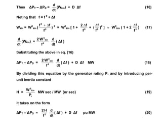 Thus ΔPT – ΔPD =
dt
d
(Wkin) + D Δf (16)
Noting that f = f 0
+ Δf
Wkin = W0
kin ( 0
0
f
f
f 

) 2
= W0
kin [ 1 + 0
f
f
2 
+ ( 0
f
f

)2
]  W0
kin ( 1 + 2 0
f
f

) (17)
dt
d
(Wkin) = 0
kin
0
f
W
2
dt
d
( Δf )
Substituting the above in eq. (16)
ΔPT – ΔPD = 0
kin
0
f
W
2
dt
d
( Δf ) + D Δf MW (18)
By dividing this equation by the generator rating Pr and by introducing per-
unit inertia constant
H =
r
kin
0
P
W
MW sec / MW (or sec) (19)
it takes on the form
ΔPT – ΔPD = 0
f
H
2
dt
d
( Δf ) + D Δf pu MW (20)
 