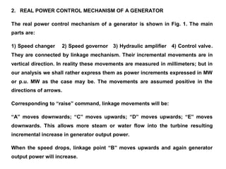 2. REAL POWER CONTROL MECHANISM OF A GENERATOR
The real power control mechanism of a generator is shown in Fig. 1. The main
parts are:
1) Speed changer 2) Speed governor 3) Hydraulic amplifier 4) Control valve.
They are connected by linkage mechanism. Their incremental movements are in
vertical direction. In reality these movements are measured in millimeters; but in
our analysis we shall rather express them as power increments expressed in MW
or p.u. MW as the case may be. The movements are assumed positive in the
directions of arrows.
Corresponding to “raise” command, linkage movements will be:
“A” moves downwards; “C” moves upwards; “D” moves upwards; “E” moves
downwards. This allows more steam or water flow into the turbine resulting
incremental increase in generator output power.
When the speed drops, linkage point “B” moves upwards and again generator
output power will increase.
 
