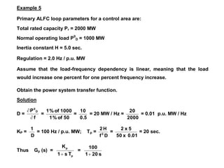 Example 5
Primary ALFC loop parameters for a control area are:
Total rated capacity Pr = 2000 MW
Normal operating load P0
D = 1000 MW
Inertia constant H = 5.0 sec.
Regulation = 2.0 Hz / p.u. MW
Assume that the load-frequency dependency is linear, meaning that the load
would increase one percent for one percent frequency increase.
Obtain the power system transfer function.
Solution
D =
f
P D
0


=
50
of
%
1
1000
of
%
1
=
0.5
10
= 20 MW / Hz =
2000
20
= 0.01 p.u. MW / Hz
KP =
D
1
= 100 Hz / p.u. MW; Tp =
D
f
H
2
0
=
0.01
x
50
5
x
2
= 20 sec.
Thus Gp (s) =
p
p
T
s
1
K

=
s
20
1
100

 