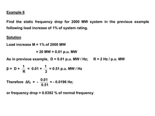 Example 6
Find the static frequency drop for 2000 MW system in the previous example
following load increase of 1% of system rating.
Solution
Load increase M = 1% of 2000 MW
= 20 MW = 0.01 p.u. MW
As in previous example, D = 0.01 p.u. MW / Hz; R = 2 Hz / p.u. MW
β = D +
R
1
= 0.01 +
2
1
= 0.51 p.u. MW / Hz
Therefore Δf0 = -
0.51
0.01
= - 0.0196 Hz;
or frequency drop = 0.0392 % of normal frequency
 