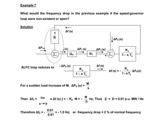 Δf (s) = -
p
p
T
s
1
K

ΔPD(s)
ΔPref (s)
Δf (s)
+
_
ΔPg (s) ΔPv (s) ΔPT (s)
+
_
ΔPD (s)
Example 7
What would the frequency drop in the previous example if the speed-governor
loop were non-existent or open?
Solution
ALFC loop reduces to
For a sudden load increase of M, ΔPD (s) =
s
M
Then Δf0 = [ s Δf (s) ] = - Kp M = -
D
M
Hz; Thus β = D = 0.01 p.u. MW / Hz
Therefore Δf0 = -
0.01
0.01
= - 1.0 Hz; or frequency drop = 2 % of normal frequency
lim
s 0
Δf (s)
- ΔPD (s)
p
p
T
s
1
K

R
1
GH GT
p
p
T
s
1
K

 
