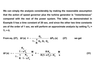 We can simply the analysis considerably by making the reasonable assumption
that the action of speed governor plus the turbine generator is “instantaneous”
compared with the rest of the power system. The latter, as demonstrated in
Example 5 has a time constant of 20 sec, and since the other two time constants
are of the order of 1 sec, we will perform an approximate analysis by setting TH =
TT = 0.
From eq. (27), Δf (s) = -
p
T
H
p
G
G
G
R
1
1
G

ΔPD (s) (27) we get
Δf (s)  -
s
M
T
s
1
K
R
1
1
T
s
1
K
p
p
p
p



= -
p
p
p
K
)
T
s
(1
R
K
R

 s
M
(31)
 