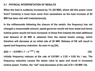 5.1 PHYSICAL INTERPRETATION OF RESULTS
When the load is suddenly increased by 1% (20 MW), where did this power come
from? Certainly it must have come from somewhere as the load increase of 20
MW has been met with instantaneously.
In the milliseconds following the closure of the switch, the frequency has not
changed a measureable amount, speed governor would not have acted and hence
turbine power would not have increased. In those first instants the total additional
load demand of 20 MW is obtained from the stored kinetic energy, which
therefore will decrease at an initial rate of 20 MW. Release of KE will result in
speed and frequency reduction. As seen in eq.(34),
Δf(t) = - 0.01961 ( 1 – e- 2.55 t
) Hz (34)
initially frequency reduces at the rate of 0.01961 x 2.55 = 0.05 Hz / sec. The
frequency reduction causes the steam valve to open and result in increased
turbine power. Further, the “old” load decreases at the rate of D = 20 MW / Hz.
 