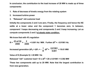 In conclusion, the contribution to the load increase of 20 MW is made up of three
components:
1. Rate of decrease of kinetic energy from the rotating system
2. Increased turbine power
3. “Released” old customer load
Initially the components 2 and 3 are zero. Finally, the frequency and hence the KE
settle at a lower value and the component 1 becomes zero. In between,
component 1 keeps decreasing and components 2 and 3 keep increasing. Let us
compute components 2 and 3 at steady state condition.
We know that with 4% regulation
R =
2000
50
of
4%
=
2000
2
= 0.001 Hz / MW. Further Δf0
= - 0.01961 Hz.
Increased generation ΔPG = ΔPT = -
R
1
Δf0
=
0.001
0.01961
= 19.61 MW
Value of D (Example 5) = 20 MW / Hz
Released “old” customer load = D x Δf0
= 20 x 0.01961 = 0.392 MW
These two components add up to 20 MW. Note that the largest contribution is
from new generation.
 