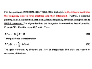 For this purpose, INTEGRAL CONTROLLER is included. In the integral controller
the frequency error is first amplified and then integrated. Further, a negative
polarity is also included so that a NEGATIVE frequency deviation will give rise to
RAISE command. The signal fed into the integrator is referred as Area Controlled
Error (ACE). For this case ACE = f
Δ . Thus


 dt
f
Δ
K
P
Δ I
ref (35)
Taking Laplace transformation
)
s
(
F
Δ
s
K
)
s
(
P
Δ I
ref 
 (36)
The gain constant KI controls the rate of integration and thus the speed of
response of the loop.
 